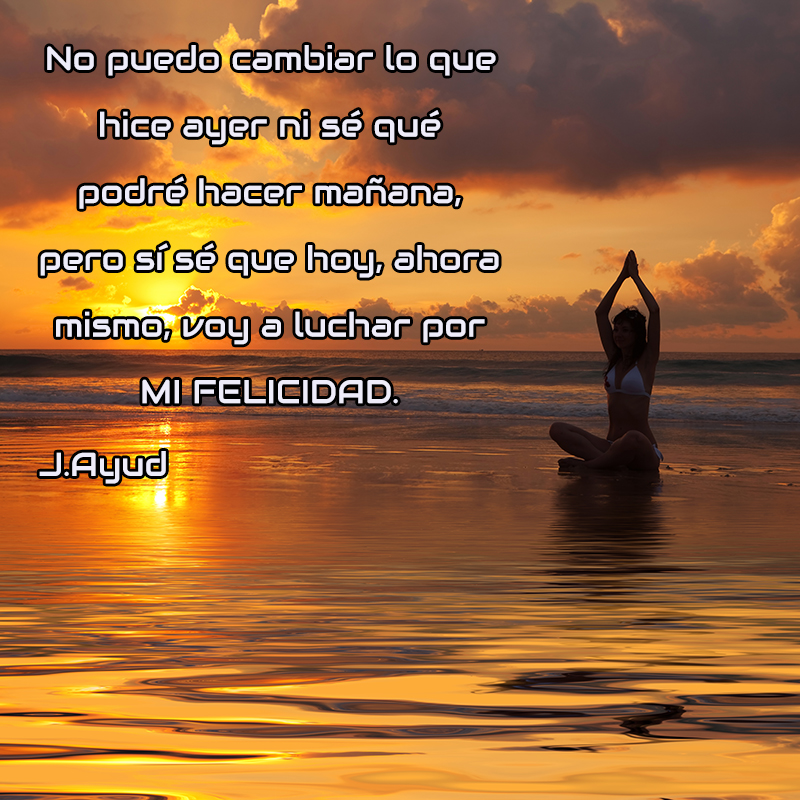 No puedo cambiar lo que hice ayer ni sé qué podré hacer mañana, pero sí sé que hoy, ahora mismo, voy a luchar por mi felicidad. J.Ayud